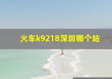 火车k9218深圳哪个站