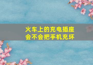 火车上的充电插座会不会把手机充坏