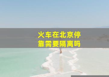 火车在北京停靠需要隔离吗