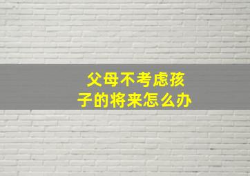 父母不考虑孩子的将来怎么办