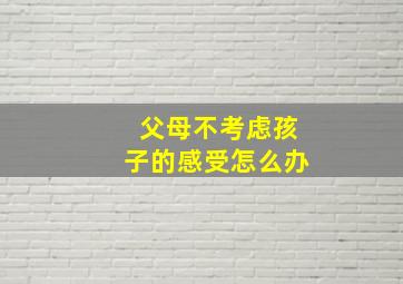 父母不考虑孩子的感受怎么办