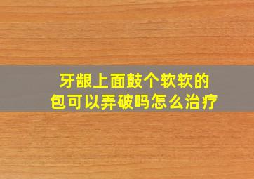 牙龈上面鼓个软软的包可以弄破吗怎么治疗