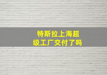 特斯拉上海超级工厂交付了吗