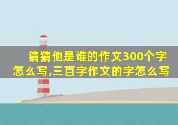 猜猜他是谁的作文300个字怎么写,三百字作文的字怎么写