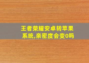 王者荣耀安卓转苹果系统,亲密度会变0吗