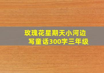 玫瑰花星期天小河边写童话300字三年级