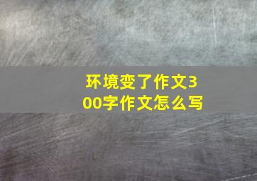 环境变了作文300字作文怎么写