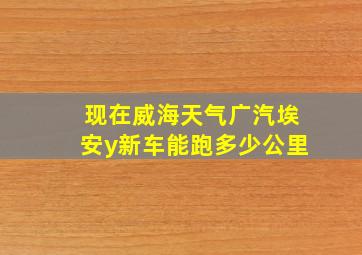 现在威海天气广汽埃安y新车能跑多少公里