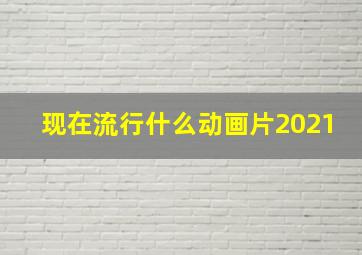 现在流行什么动画片2021