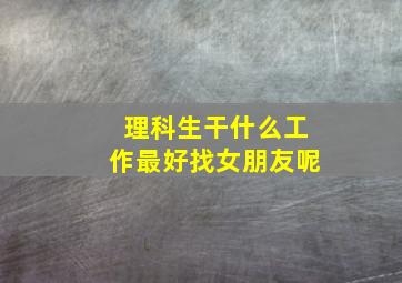 理科生干什么工作最好找女朋友呢