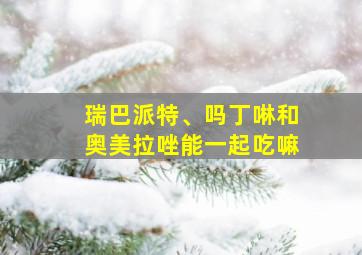 瑞巴派特、吗丁啉和奥美拉唑能一起吃嘛