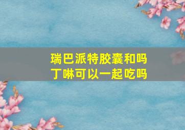 瑞巴派特胶囊和吗丁啉可以一起吃吗