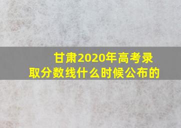 甘肃2020年高考录取分数线什么时候公布的