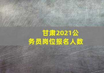 甘肃2021公务员岗位报名人数