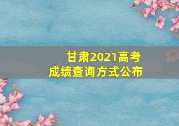 甘肃2021高考成绩查询方式公布