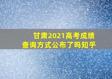 甘肃2021高考成绩查询方式公布了吗知乎