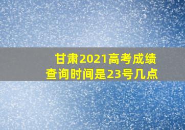 甘肃2021高考成绩查询时间是23号几点