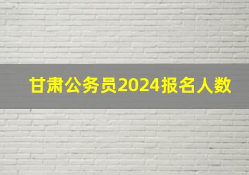 甘肃公务员2024报名人数