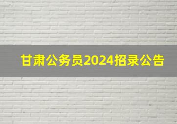 甘肃公务员2024招录公告