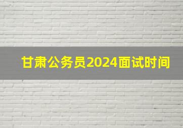 甘肃公务员2024面试时间