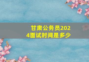 甘肃公务员2024面试时间是多少