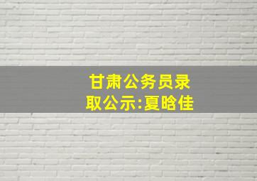 甘肃公务员录取公示:夏晗佳