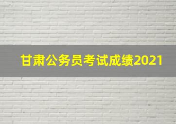 甘肃公务员考试成绩2021