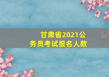 甘肃省2021公务员考试报名人数