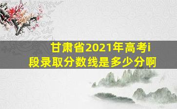 甘肃省2021年高考i段录取分数线是多少分啊