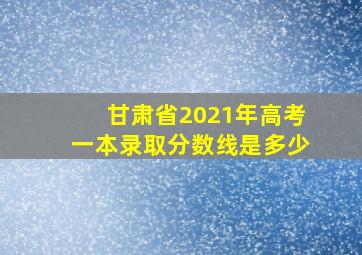 甘肃省2021年高考一本录取分数线是多少