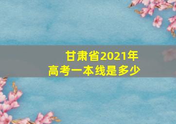 甘肃省2021年高考一本线是多少