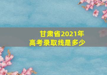 甘肃省2021年高考录取线是多少