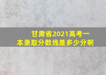 甘肃省2021高考一本录取分数线是多少分啊