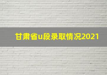 甘肃省u段录取情况2021