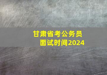 甘肃省考公务员面试时间2024