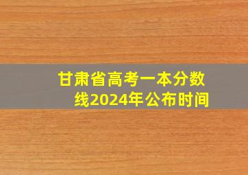 甘肃省高考一本分数线2024年公布时间