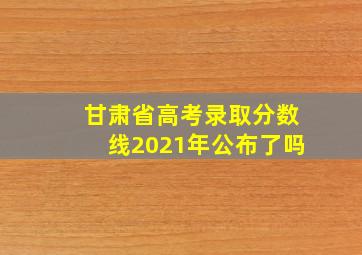 甘肃省高考录取分数线2021年公布了吗