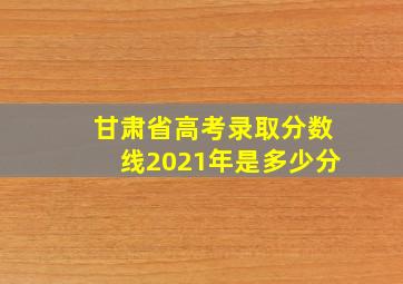 甘肃省高考录取分数线2021年是多少分