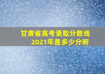 甘肃省高考录取分数线2021年是多少分啊