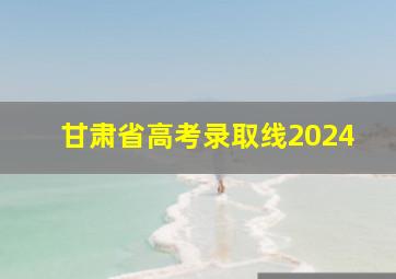 甘肃省高考录取线2024