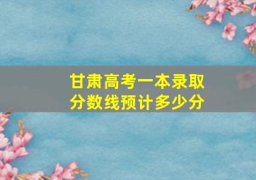 甘肃高考一本录取分数线预计多少分