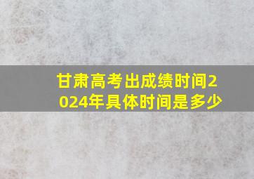 甘肃高考出成绩时间2024年具体时间是多少