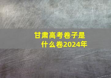 甘肃高考卷子是什么卷2024年