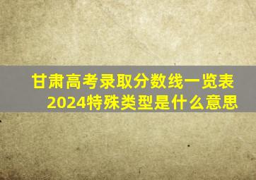 甘肃高考录取分数线一览表2024特殊类型是什么意思