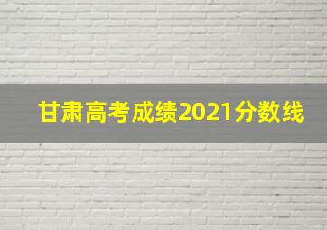 甘肃高考成绩2021分数线