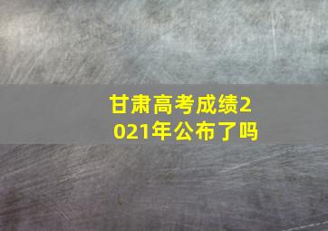 甘肃高考成绩2021年公布了吗