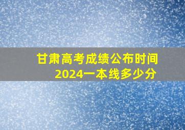 甘肃高考成绩公布时间2024一本线多少分