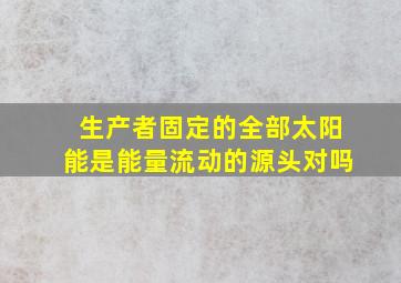 生产者固定的全部太阳能是能量流动的源头对吗