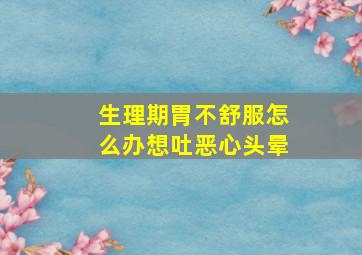 生理期胃不舒服怎么办想吐恶心头晕