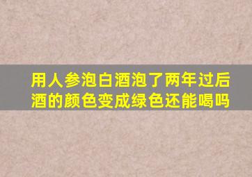 用人参泡白酒泡了两年过后酒的颜色变成绿色还能喝吗